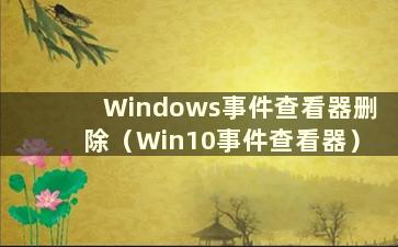 Windows事件查看器删除（Win10事件查看器）