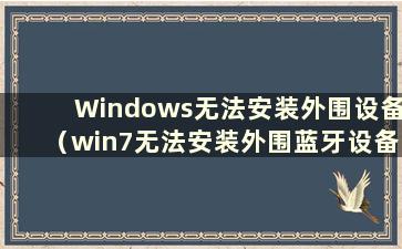 Windows无法安装外围设备（win7无法安装外围蓝牙设备）