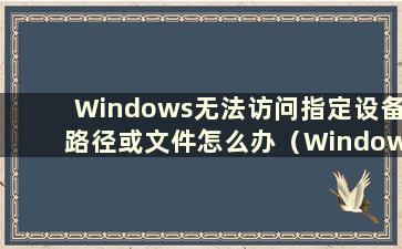 Windows无法访问指定设备路径或文件怎么办（Windows无法访问指定设备路径或文件怎么办？）