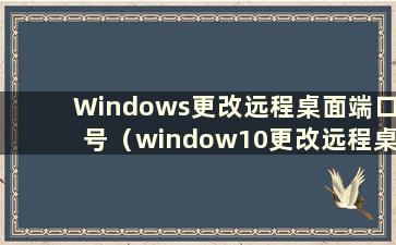 Windows更改远程桌面端口号（window10更改远程桌面端口）