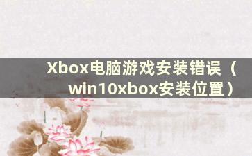 Xbox电脑游戏安装错误（win10xbox安装位置）