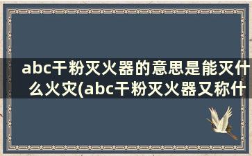 abc干粉灭火器的意思是能灭什么火灾(abc干粉灭火器又称什么干粉灭火器)