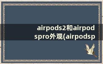 airpods2和airpodspro外观(airpodspro1和2的外观区别)