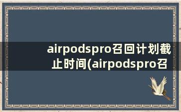 airpodspro召回计划截止时间(airpodspro召回批次)