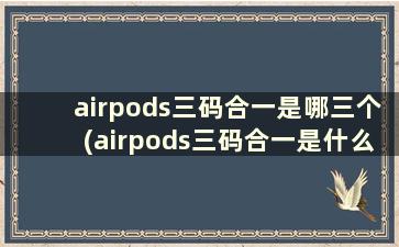 airpods三码合一是哪三个(airpods三码合一是什么意思)