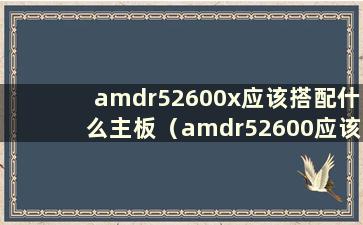 amdr52600x应该搭配什么主板（amdr52600应该搭配什么样的显卡）