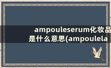 ampouleserum化妆品是什么意思(ampoulelayering化妆品中的意思)