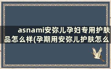 asnami安弥儿孕妇专用护肤品怎么样(孕期用安弥儿护肤怎么样)