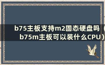 b75主板支持m2固态硬盘吗（b75m主板可以装什么CPU）