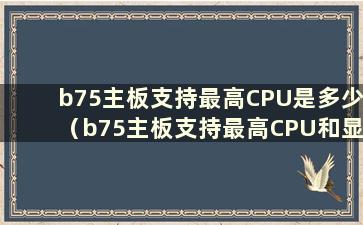 b75主板支持最高CPU是多少（b75主板支持最高CPU和显卡是多少）