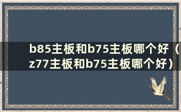 b85主板和b75主板哪个好（z77主板和b75主板哪个好）