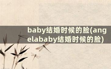 baby结婚时候的脸(angelababy结婚时候的脸)