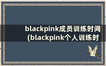 blackpink成员训练时间(blackpink个人训练时长)