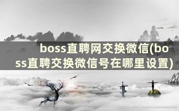 boss直聘网交换微信(boss直聘交换微信号在哪里设置)