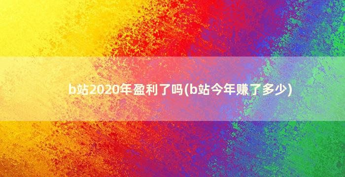 b站2020年盈利了吗(b站今年赚了多少)