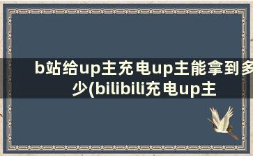 b站给up主充电up主能拿到多少(bilibili充电up主能拿多少钱)