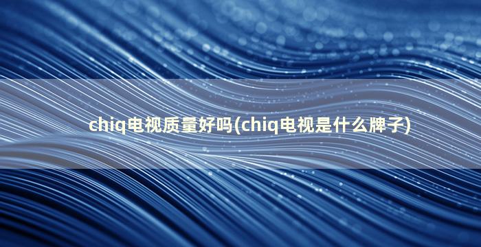 chiq电视质量好吗(chiq电视是什么牌子)