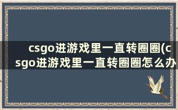 csgo进游戏里一直转圈圈(csgo进游戏里一直转圈圈怎么办)