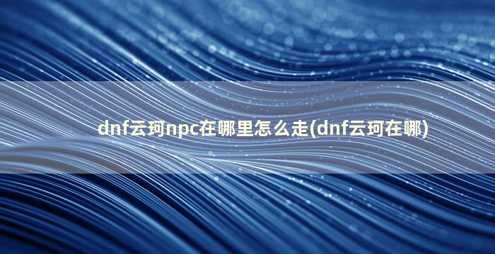 dnf云珂npc在哪里怎么走(dnf云珂在哪)