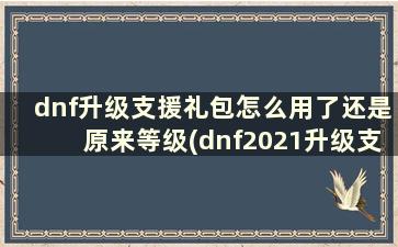 dnf升级支援礼包怎么用了还是原来等级(dnf2021升级支援礼包)