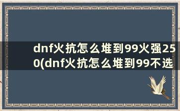 dnf火抗怎么堆到99火强250(dnf火抗怎么堆到99不选上衣)