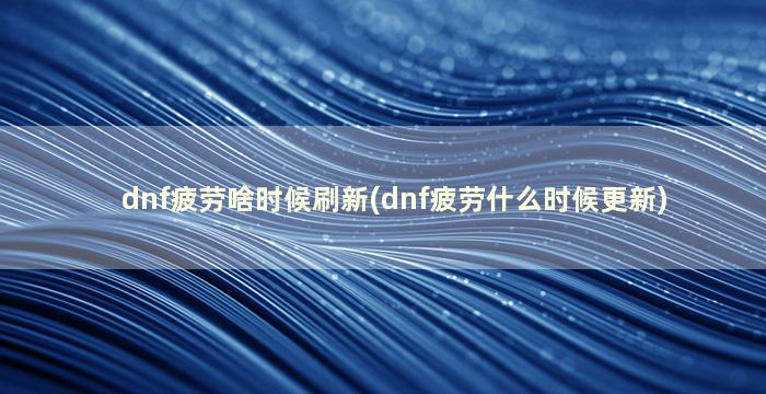 dnf疲劳啥时候刷新(dnf疲劳什么时候更新)