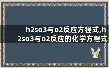 h2so3与o2反应方程式,h2so3与o2反应的化学方程式