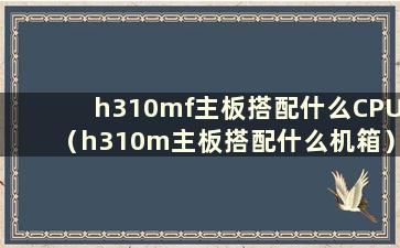 h310mf主板搭配什么CPU（h310m主板搭配什么机箱）