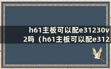 h61主板可以配e31230v2吗（h61主板可以配e31230v2吗）