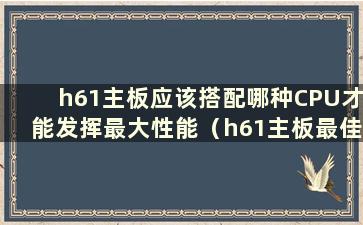 h61主板应该搭配哪种CPU才能发挥最大性能（h61主板最佳搭配）