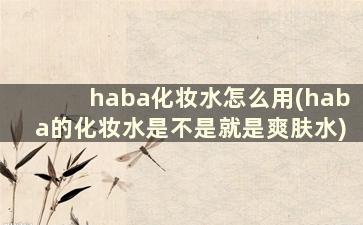 haba化妆水怎么用(haba的化妆水是不是就是爽肤水)