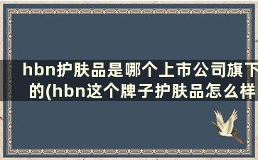 hbn护肤品是哪个上市公司旗下的(hbn这个牌子护肤品怎么样)