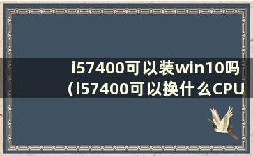 i57400可以装win10吗（i57400可以换什么CPU）