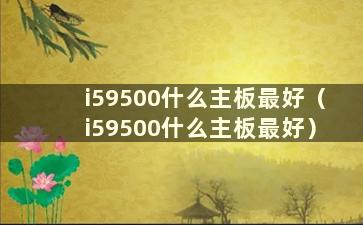 i59500什么主板最好（i59500什么主板最好）