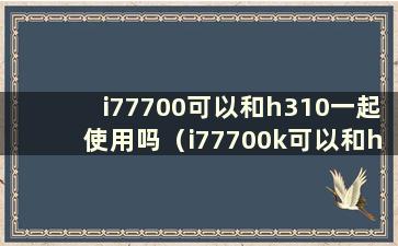 i77700可以和h310一起使用吗（i77700k可以和h110主板一起使用吗）