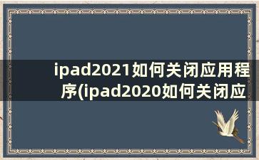 ipad2021如何关闭应用程序(ipad2020如何关闭应用程序)