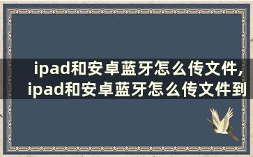 ipad和安卓蓝牙怎么传文件,ipad和安卓蓝牙怎么传文件到手机