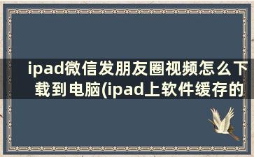 ipad微信发朋友圈视频怎么下载到电脑(ipad上软件缓存的视频文件，怎么拷贝到电脑)