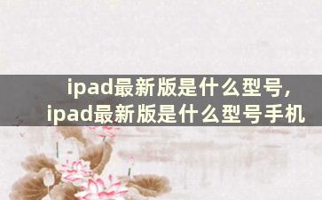 ipad最新版是什么型号,ipad最新版是什么型号手机