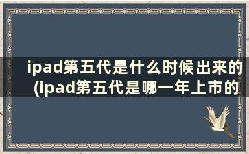 ipad第五代是什么时候出来的(ipad第五代是哪一年上市的)