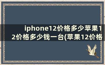 iphone12价格多少苹果12价格多少钱一台(苹果12价格多少)