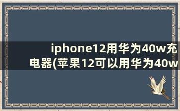 iphone12用华为40w充电器(苹果12可以用华为40w快充吗)