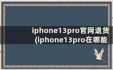 iphone13pro官网退货(iphone13pro在哪能买到)