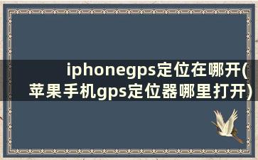 iphonegps定位在哪开(苹果手机gps定位器哪里打开)