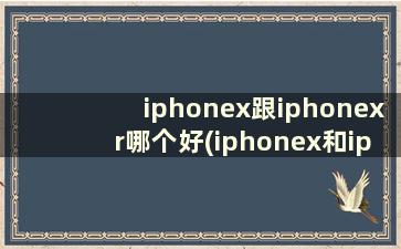 iphonex跟iphonexr哪个好(iphonex和iphonexr哪个更值得买)