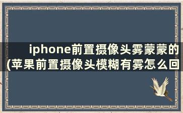 iphone前置摄像头雾蒙蒙的(苹果前置摄像头模糊有雾怎么回事)