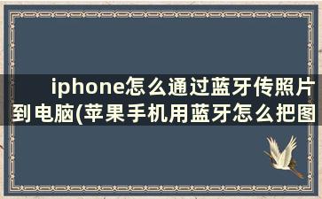 iphone怎么通过蓝牙传照片到电脑(苹果手机用蓝牙怎么把图片发给电脑)