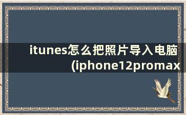 itunes怎么把照片导入电脑(iphone12promax照片怎么传到电脑)