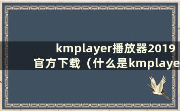 kmplayer播放器2019官方下载（什么是kmplayer）