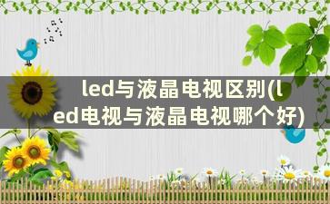 led与液晶电视区别(led电视与液晶电视哪个好)